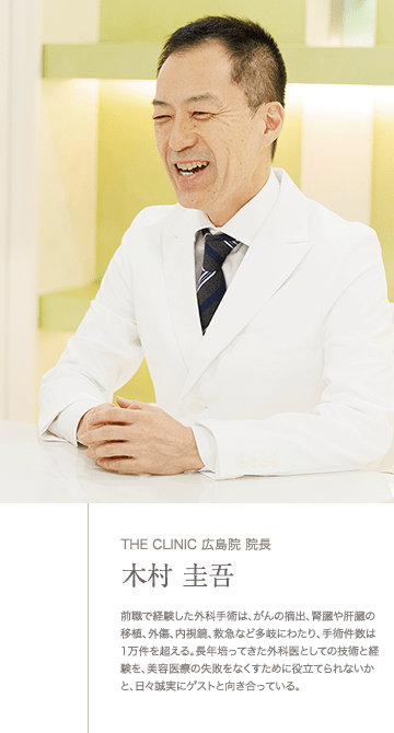 THE CLINIC 広島院 院長木村 圭吾 | 前職で経験した外科手術は、がんの摘出、腎臓や肝臓の移植、外傷、内視鏡、救急など多岐にわたり、手術件数は1万件を超える。長年培ってきた外科医としての技術と経験を、美容医療の失敗をなくすために役立てられないかと、日々誠実にゲストと向き合っている。
